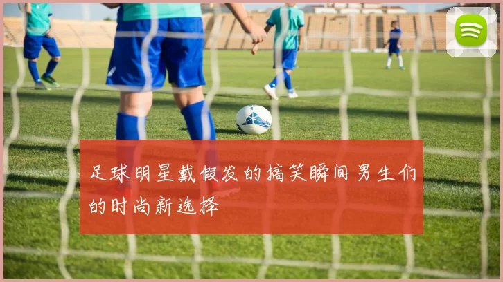 足球明星戴假发的搞笑瞬间男生们的时尚新选择