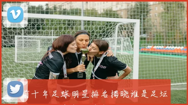 前十年足球明星排名揭晓谁是足坛的绝对王者与传奇之路