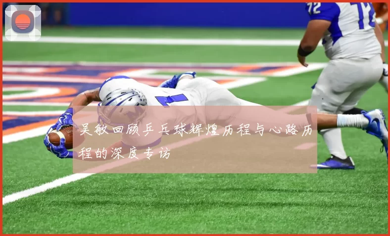 吴敏回顾乒乓球辉煌历程与心路历程的深度专访