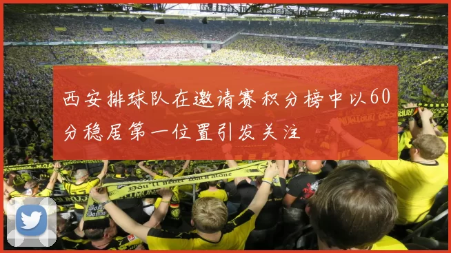 西安排球队在邀请赛积分榜中以60分稳居第一位置引发关注