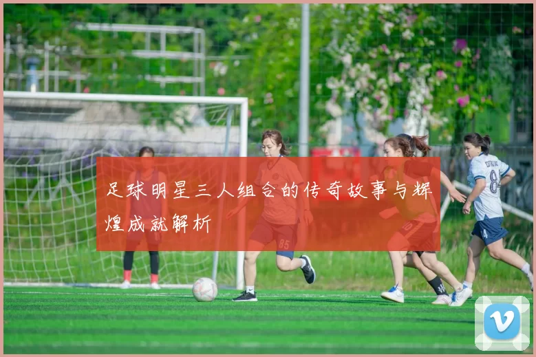 足球明星三人组合的传奇故事与辉煌成就解析