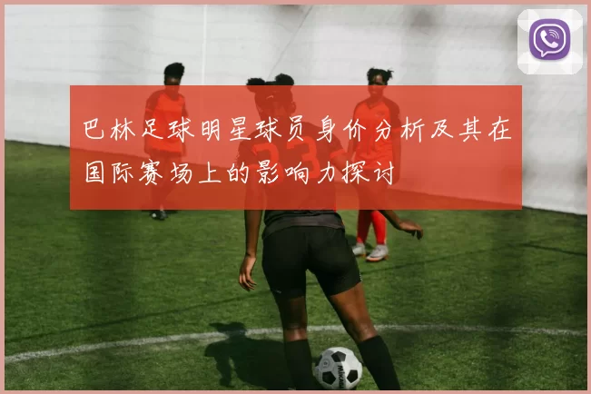 巴林足球明星球员身价分析及其在国际赛场上的影响力探讨