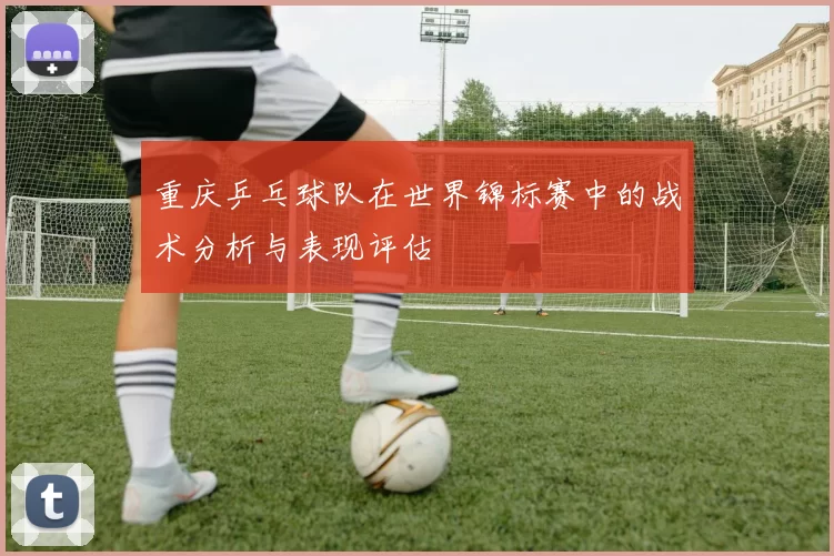 重庆乒乓球队在世界锦标赛中的战术分析与表现评估