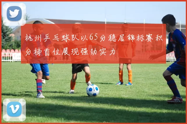 杭州乒乓球队以65分稳居锦标赛积分榜首位展现强劲实力