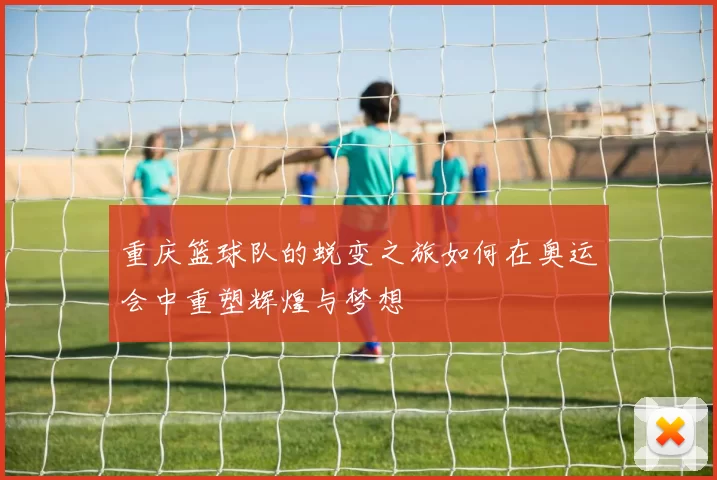 重庆篮球队的蜕变之旅如何在奥运会中重塑辉煌与梦想