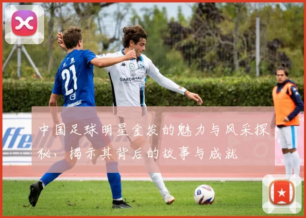 中国足球明星金发的魅力与风采探秘，揭示其背后的故事与成就