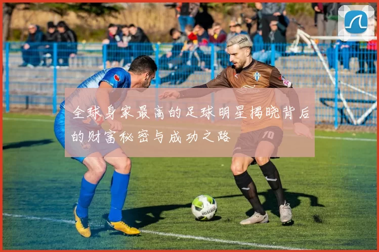 全球身家最高的足球明星揭晓背后的财富秘密与成功之路