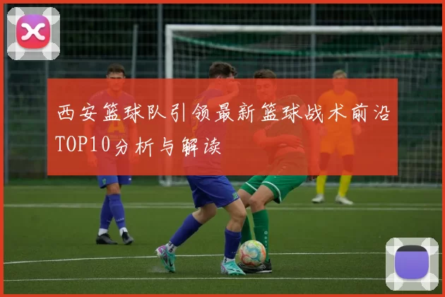 西安篮球队引领最新篮球战术前沿TOP10分析与解读