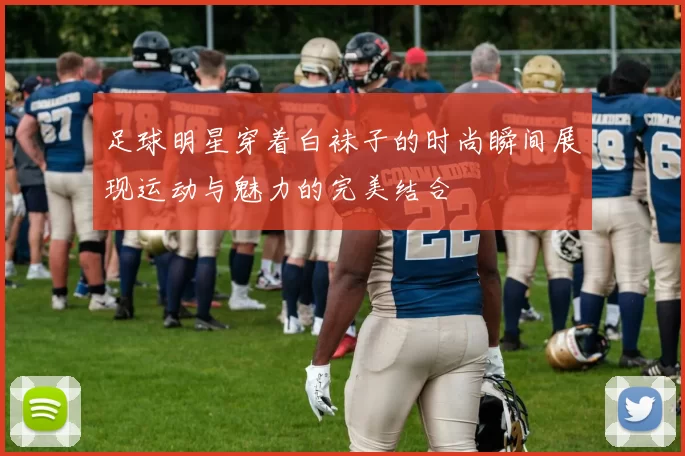 足球明星穿着白袜子的时尚瞬间展现运动与魅力的完美结合