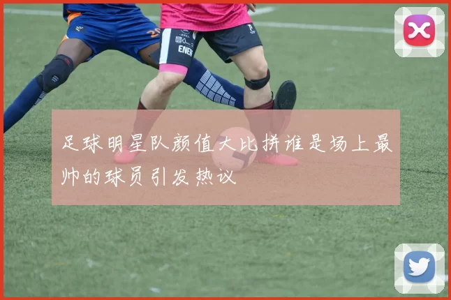 足球明星队颜值大比拼谁是场上最帅的球员引发热议