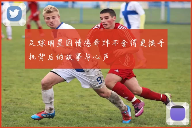足球明星因情感牵绊不舍得更换手机背后的故事与心声