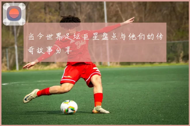 当今世界足坛巨星盘点与他们的传奇故事分享