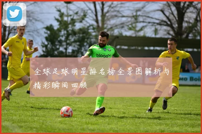全球足球明星排名榜全景图解析与精彩瞬间回顾