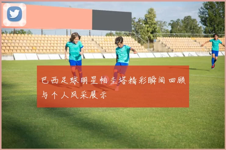 巴西足球明星帕圭塔精彩瞬间回顾与个人风采展示