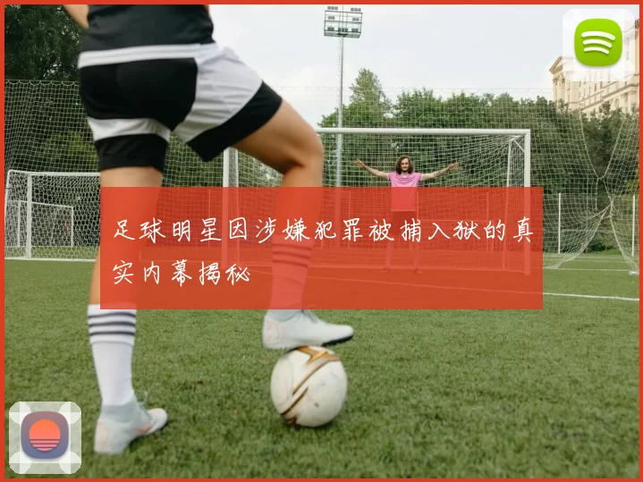 足球明星因涉嫌犯罪被捕入狱的真实内幕揭秘