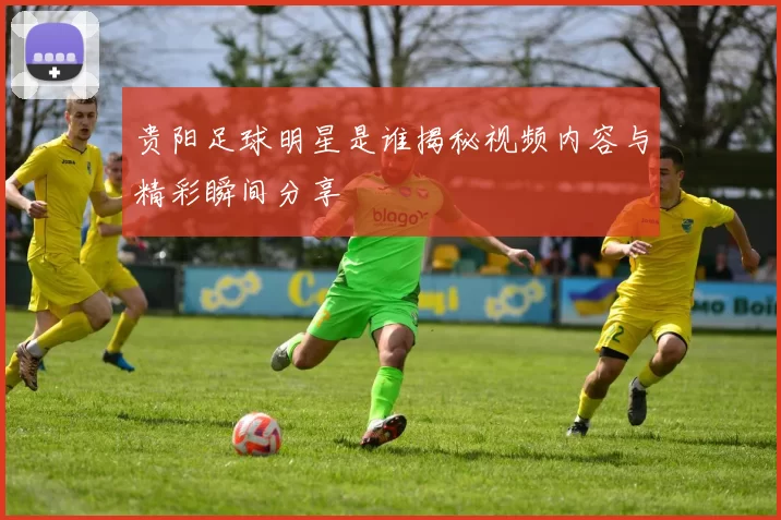 贵阳足球明星是谁揭秘视频内容与精彩瞬间分享